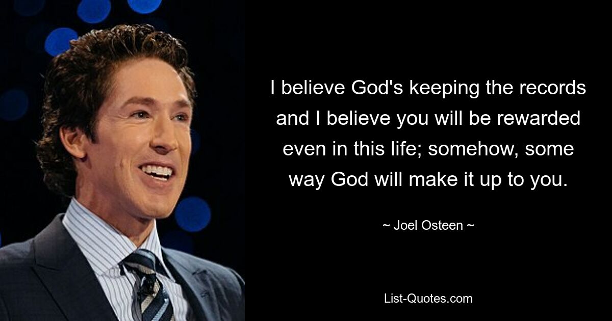 I believe God's keeping the records and I believe you will be rewarded even in this life; somehow, some way God will make it up to you. — © Joel Osteen