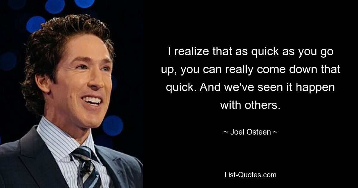 I realize that as quick as you go up, you can really come down that quick. And we've seen it happen with others. — © Joel Osteen