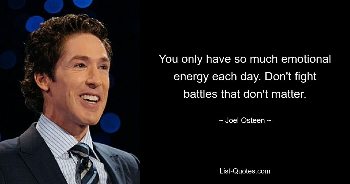 You only have so much emotional energy each day. Don't fight battles that don't matter. — © Joel Osteen