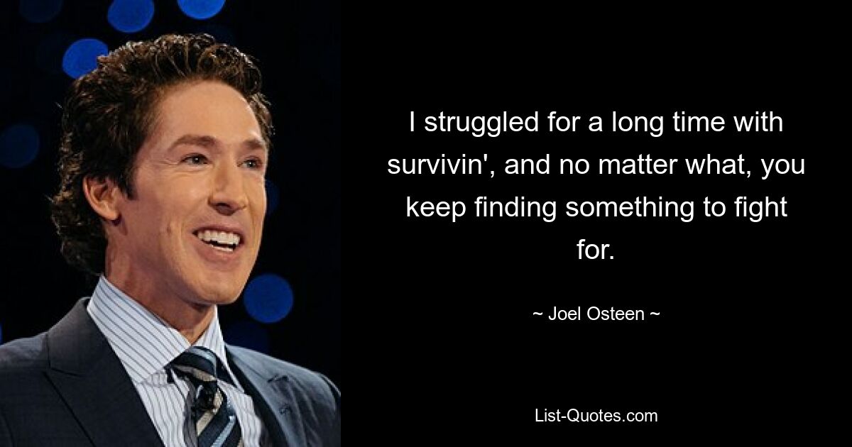 I struggled for a long time with survivin', and no matter what, you keep finding something to fight for. — © Joel Osteen