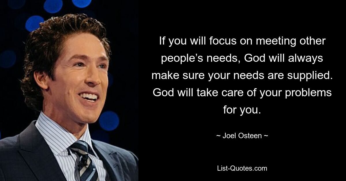 If you will focus on meeting other people’s needs, God will always make sure your needs are supplied. God will take care of your problems for you. — © Joel Osteen