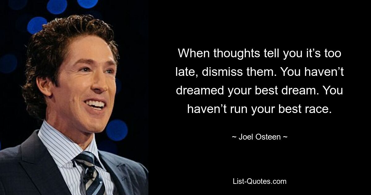 When thoughts tell you it’s too late, dismiss them. You haven’t dreamed your best dream. You haven’t run your best race. — © Joel Osteen