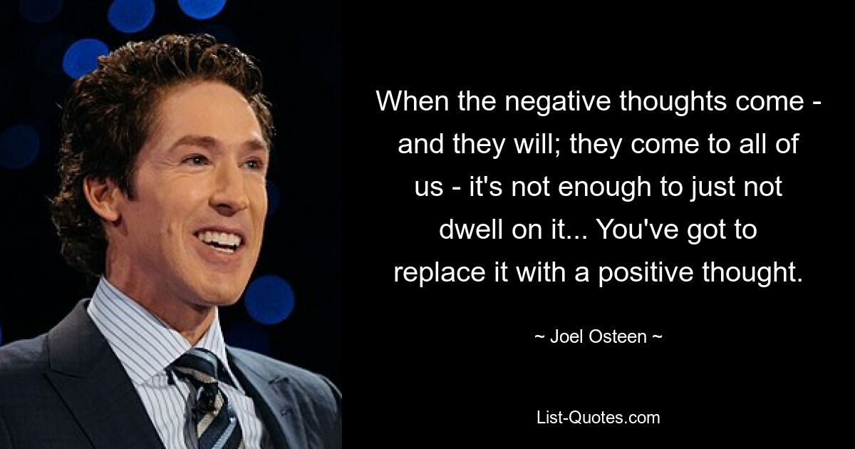 When the negative thoughts come - and they will; they come to all of us - it's not enough to just not dwell on it... You've got to replace it with a positive thought. — © Joel Osteen