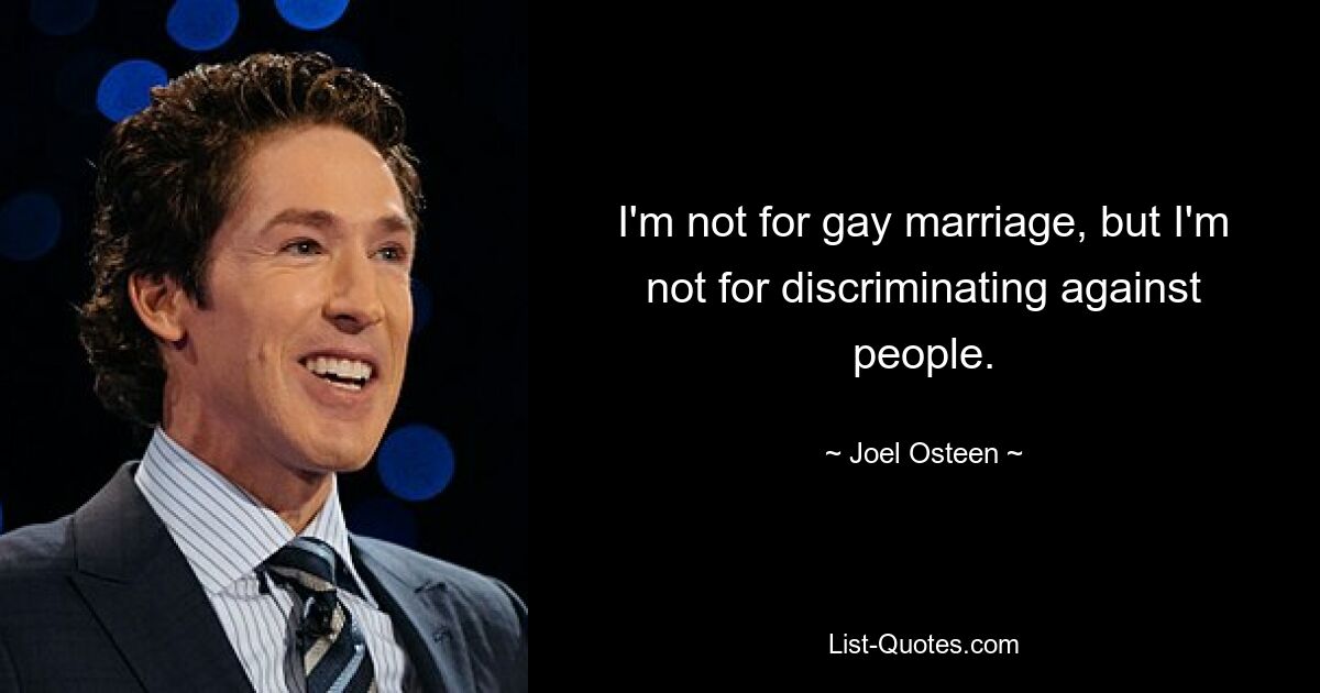 I'm not for gay marriage, but I'm not for discriminating against people. — © Joel Osteen