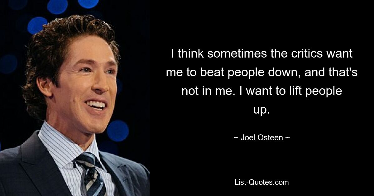 I think sometimes the critics want me to beat people down, and that's not in me. I want to lift people up. — © Joel Osteen