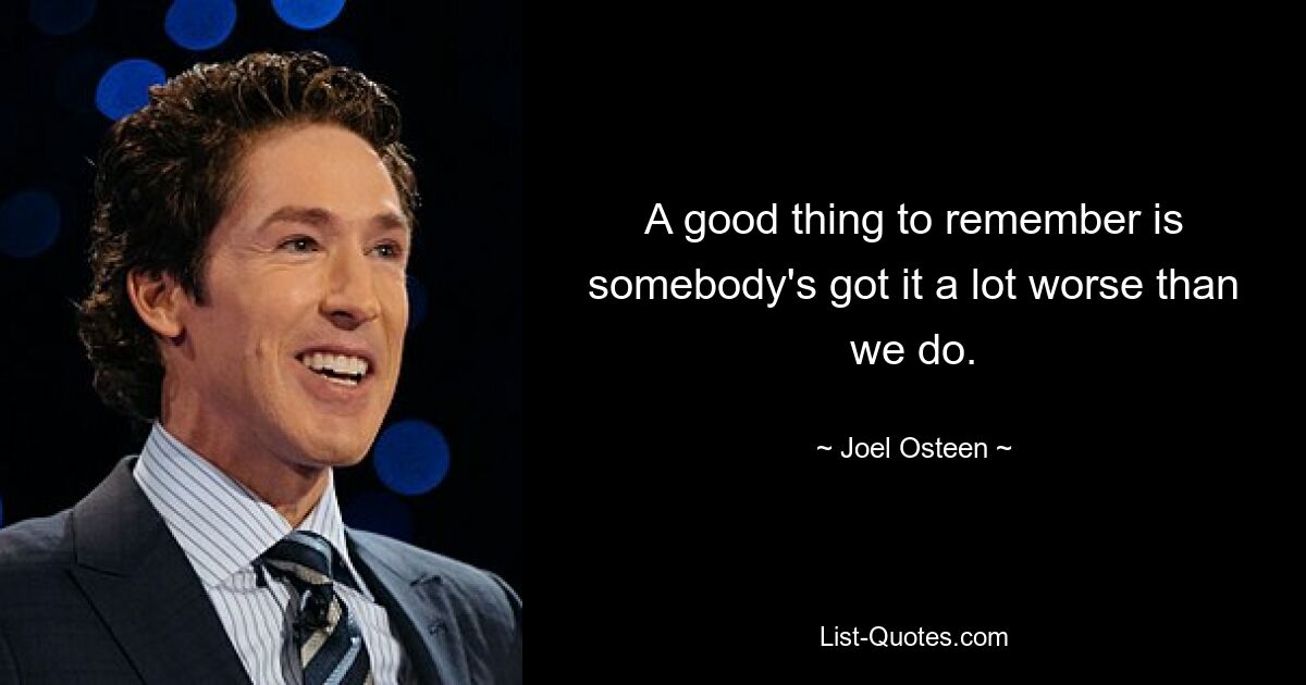 A good thing to remember is somebody's got it a lot worse than we do. — © Joel Osteen