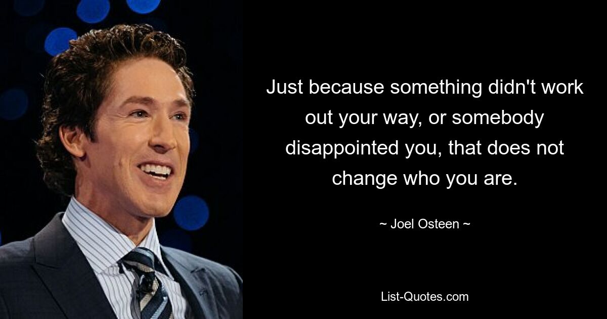 Just because something didn't work out your way, or somebody disappointed you, that does not change who you are. — © Joel Osteen