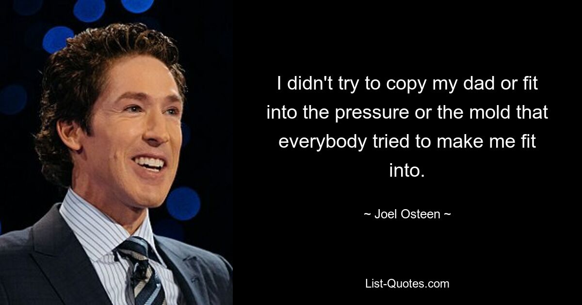 I didn't try to copy my dad or fit into the pressure or the mold that everybody tried to make me fit into. — © Joel Osteen