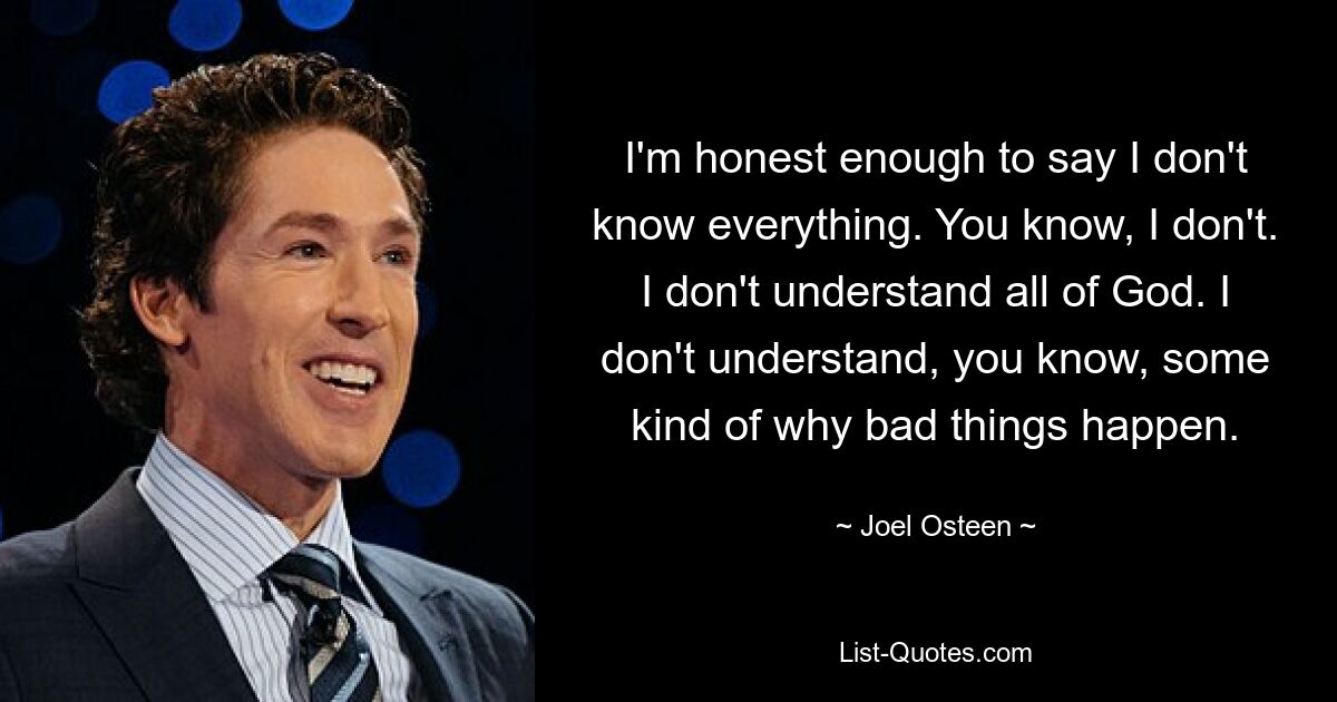 I'm honest enough to say I don't know everything. You know, I don't. I don't understand all of God. I don't understand, you know, some kind of why bad things happen. — © Joel Osteen