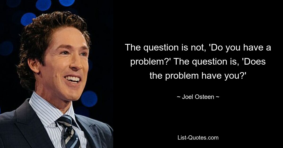 The question is not, 'Do you have a problem?' The question is, 'Does the problem have you?' — © Joel Osteen