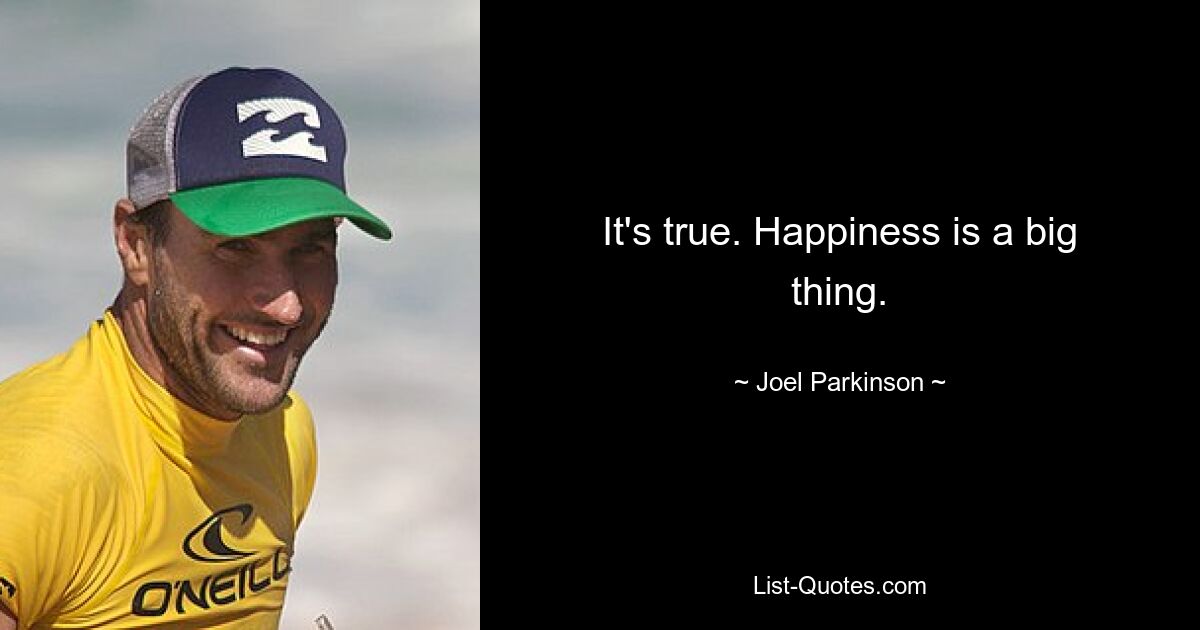 It's true. Happiness is a big thing. — © Joel Parkinson