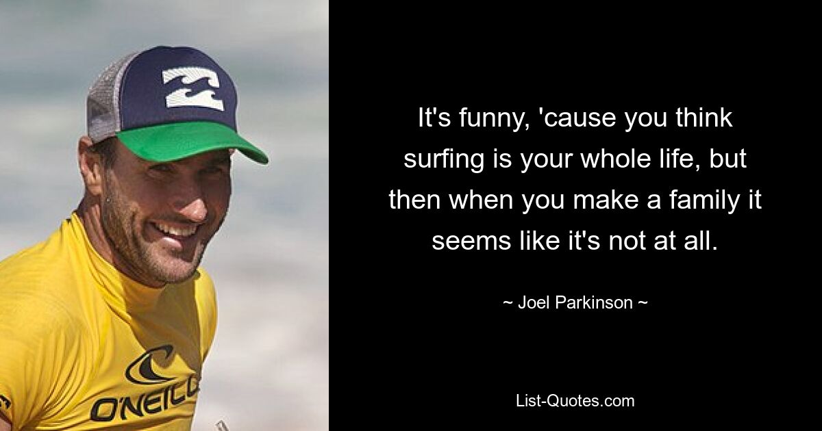 It's funny, 'cause you think surfing is your whole life, but then when you make a family it seems like it's not at all. — © Joel Parkinson