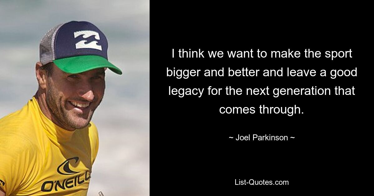 I think we want to make the sport bigger and better and leave a good legacy for the next generation that comes through. — © Joel Parkinson