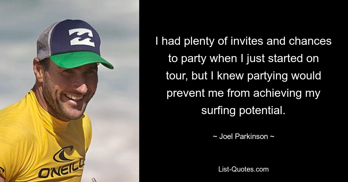 I had plenty of invites and chances to party when I just started on tour, but I knew partying would prevent me from achieving my surfing potential. — © Joel Parkinson