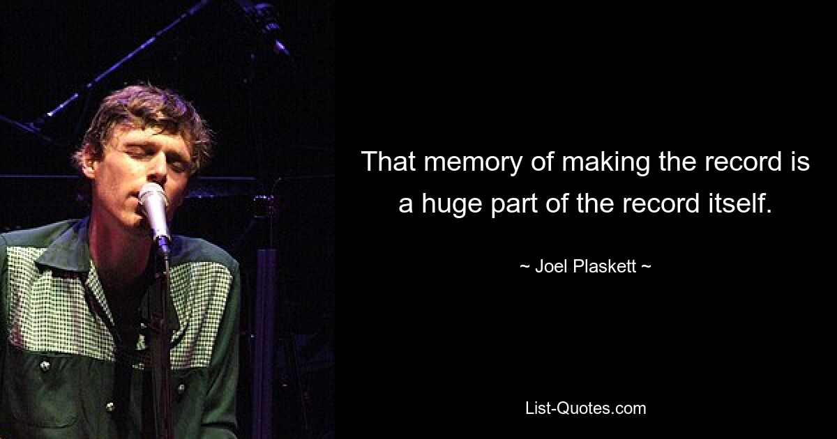 That memory of making the record is a huge part of the record itself. — © Joel Plaskett