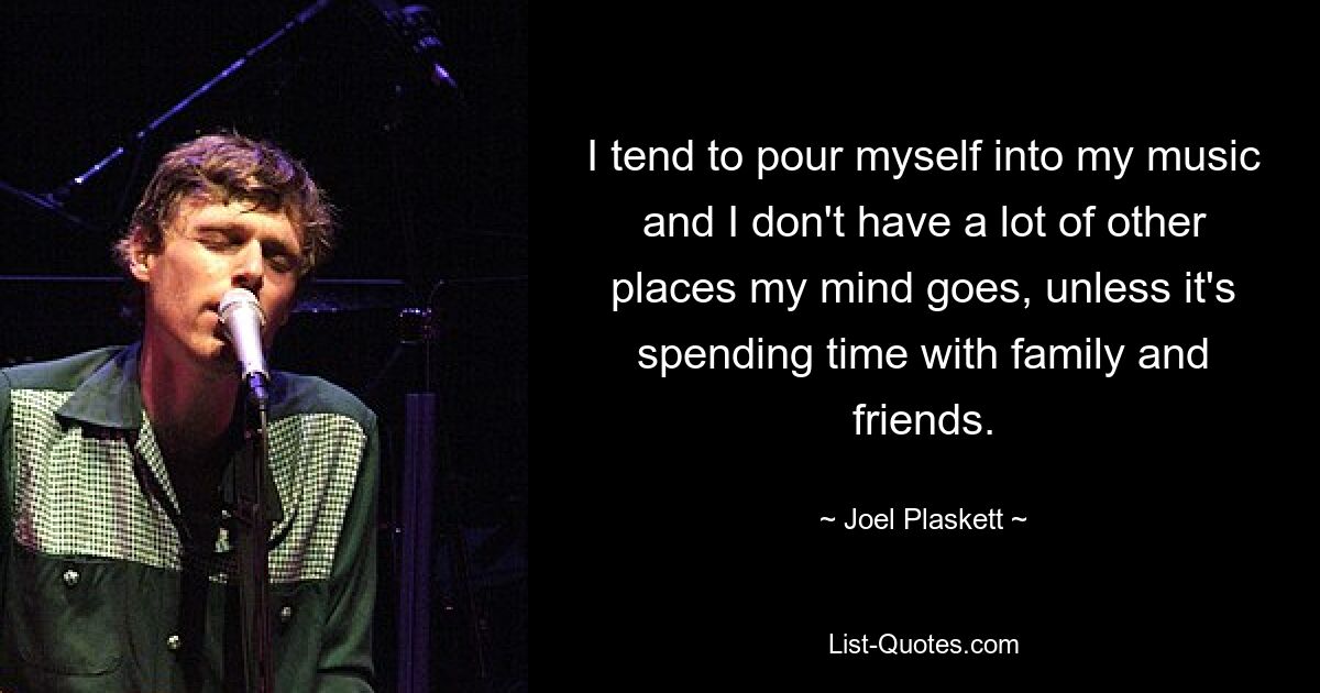 I tend to pour myself into my music and I don't have a lot of other places my mind goes, unless it's spending time with family and friends. — © Joel Plaskett