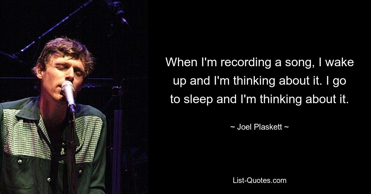 When I'm recording a song, I wake up and I'm thinking about it. I go to sleep and I'm thinking about it. — © Joel Plaskett