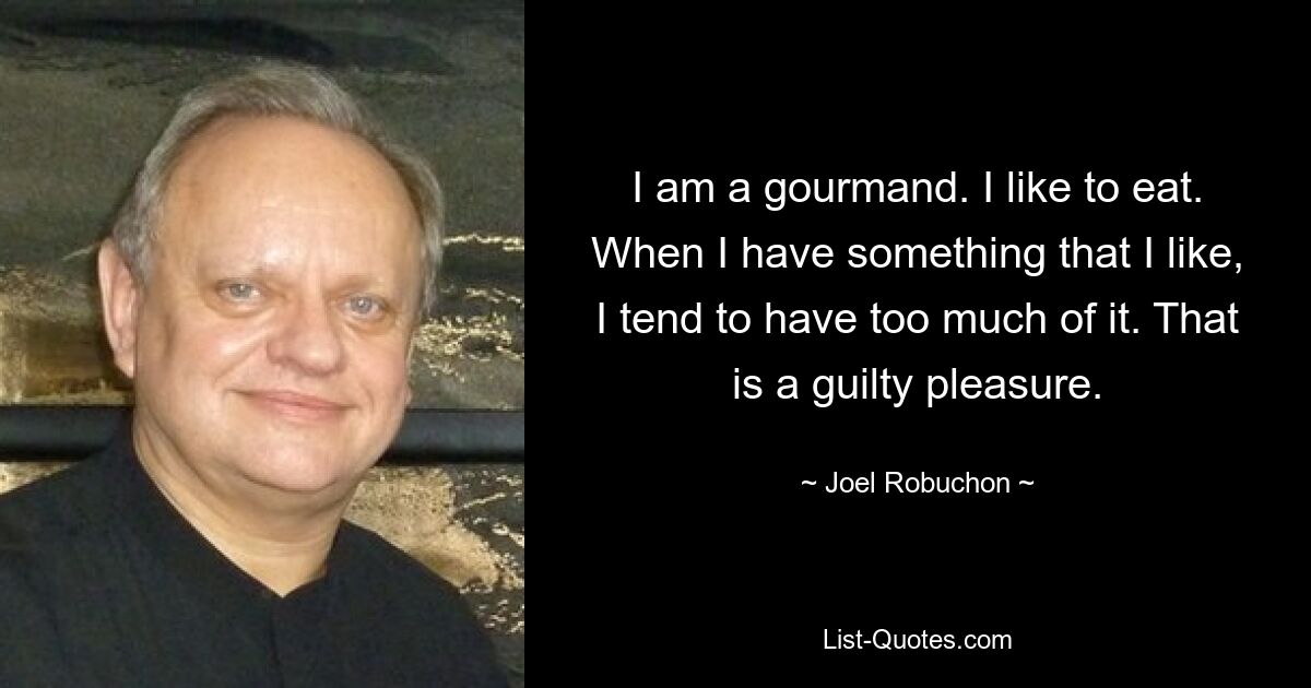 I am a gourmand. I like to eat. When I have something that I like, I tend to have too much of it. That is a guilty pleasure. — © Joel Robuchon