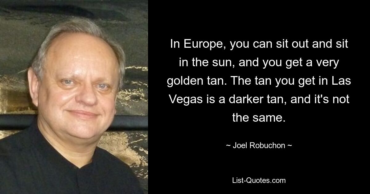 In Europe, you can sit out and sit in the sun, and you get a very golden tan. The tan you get in Las Vegas is a darker tan, and it's not the same. — © Joel Robuchon