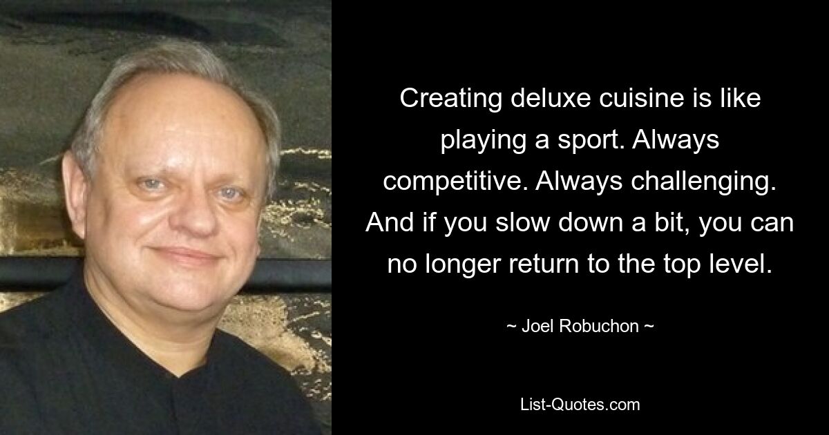 Creating deluxe cuisine is like playing a sport. Always competitive. Always challenging. And if you slow down a bit, you can no longer return to the top level. — © Joel Robuchon