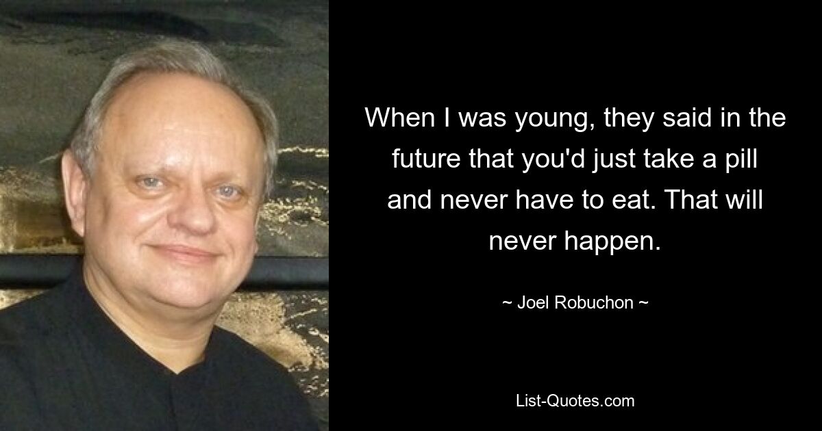 When I was young, they said in the future that you'd just take a pill and never have to eat. That will never happen. — © Joel Robuchon