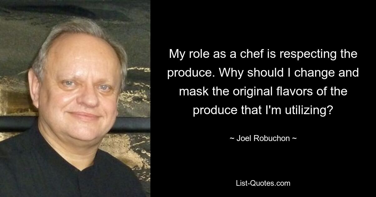 My role as a chef is respecting the produce. Why should I change and mask the original flavors of the produce that I'm utilizing? — © Joel Robuchon