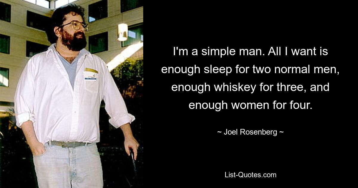 I'm a simple man. All I want is enough sleep for two normal men, enough whiskey for three, and enough women for four. — © Joel Rosenberg