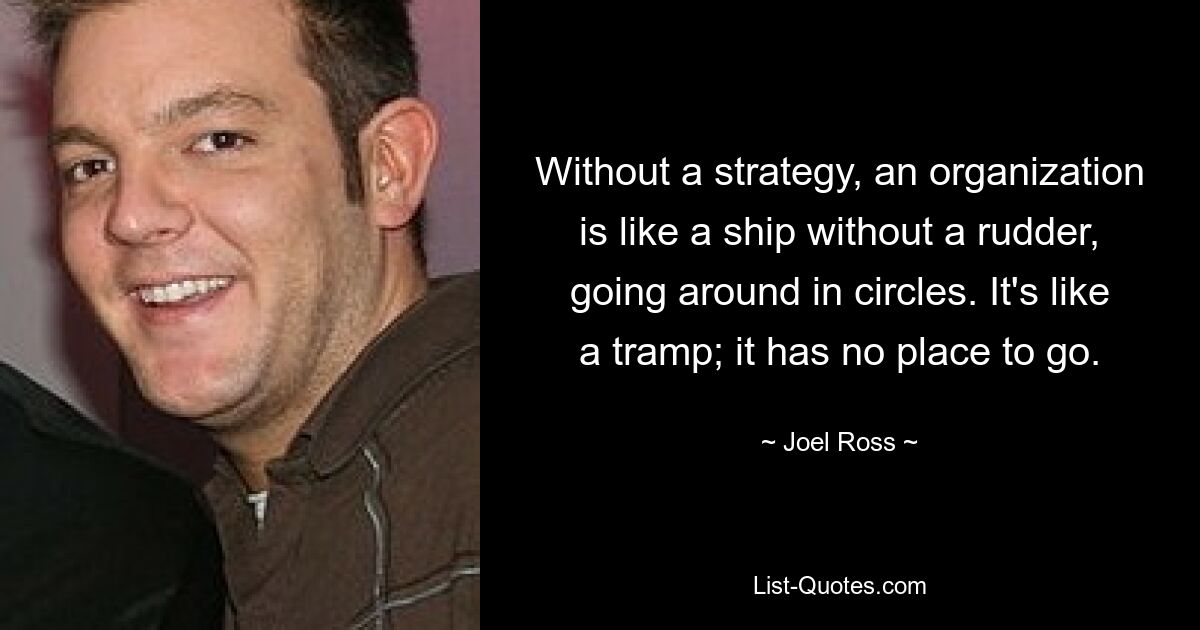 Without a strategy, an organization is like a ship without a rudder, going around in circles. It's like a tramp; it has no place to go. — © Joel Ross