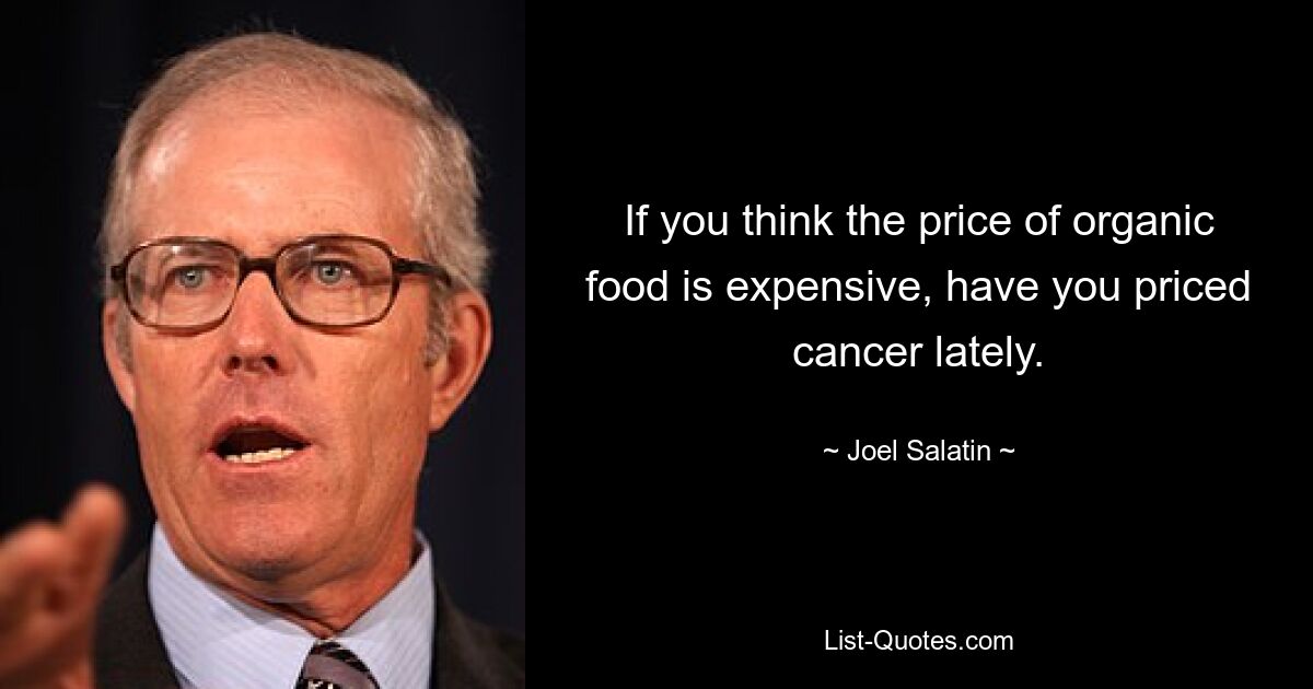 If you think the price of organic food is expensive, have you priced cancer lately. — © Joel Salatin