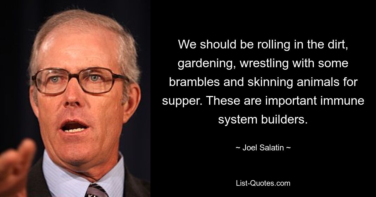 We should be rolling in the dirt, gardening, wrestling with some brambles and skinning animals for supper. These are important immune system builders. — © Joel Salatin