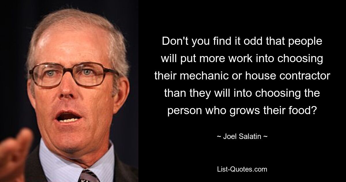 Don't you find it odd that people will put more work into choosing their mechanic or house contractor than they will into choosing the person who grows their food? — © Joel Salatin