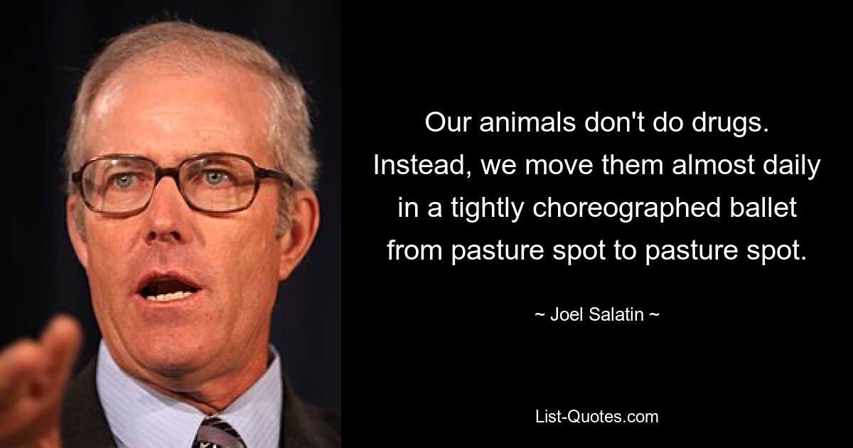 Our animals don't do drugs. Instead, we move them almost daily in a tightly choreographed ballet from pasture spot to pasture spot. — © Joel Salatin