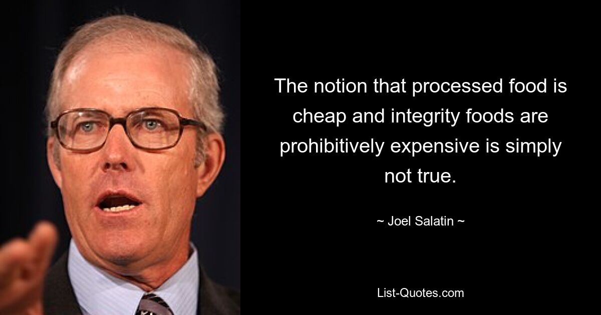 The notion that processed food is cheap and integrity foods are prohibitively expensive is simply not true. — © Joel Salatin