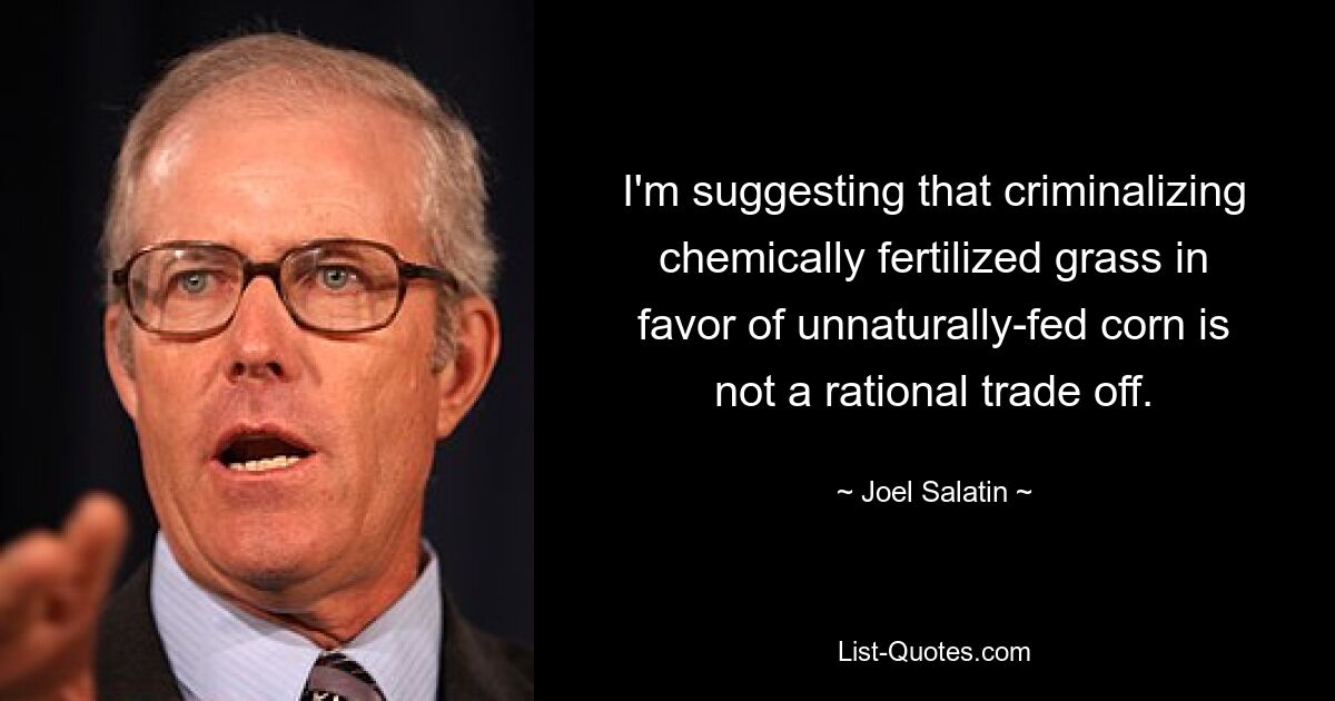 I'm suggesting that criminalizing chemically fertilized grass in favor of unnaturally-fed corn is not a rational trade off. — © Joel Salatin