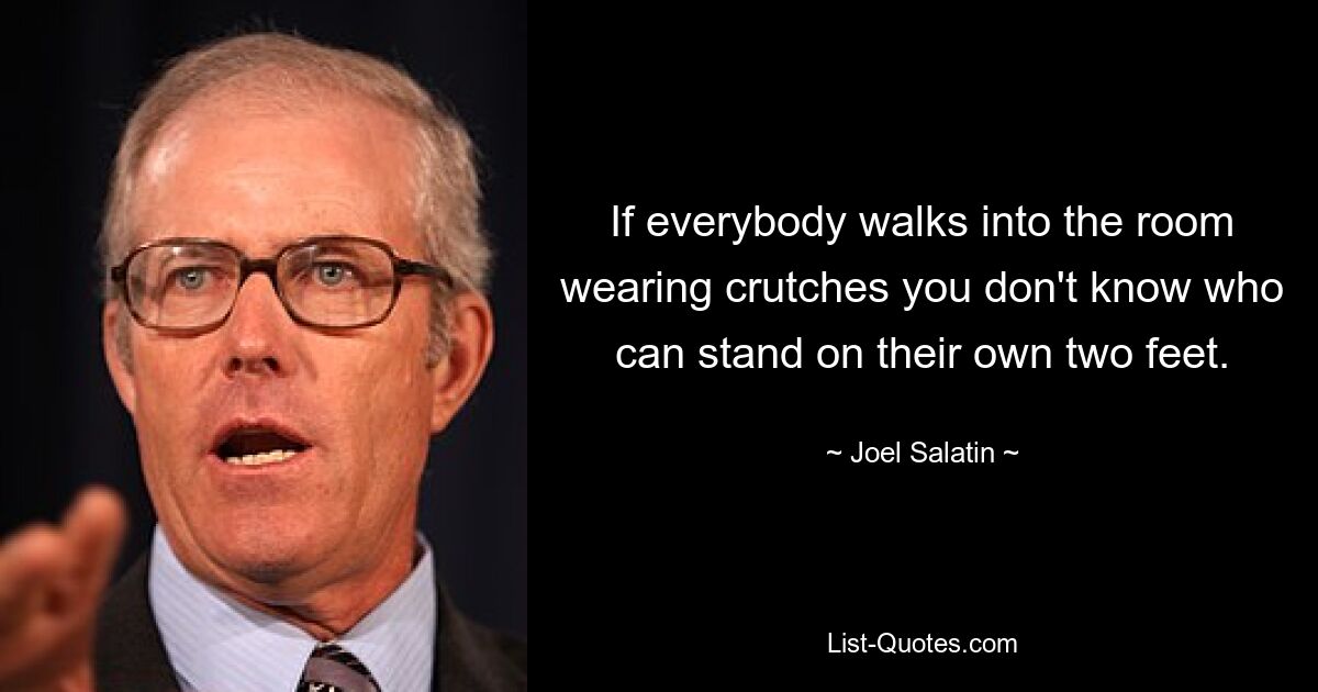 If everybody walks into the room wearing crutches you don't know who can stand on their own two feet. — © Joel Salatin