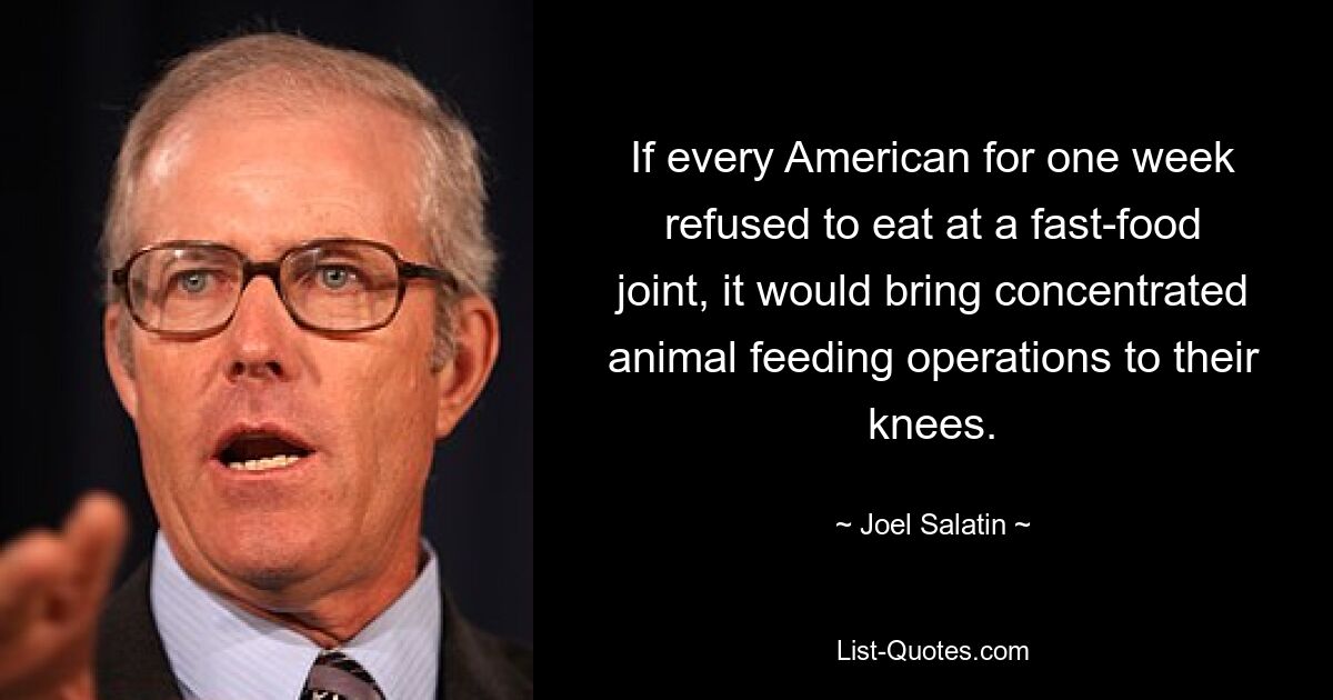 If every American for one week refused to eat at a fast-food joint, it would bring concentrated animal feeding operations to their knees. — © Joel Salatin