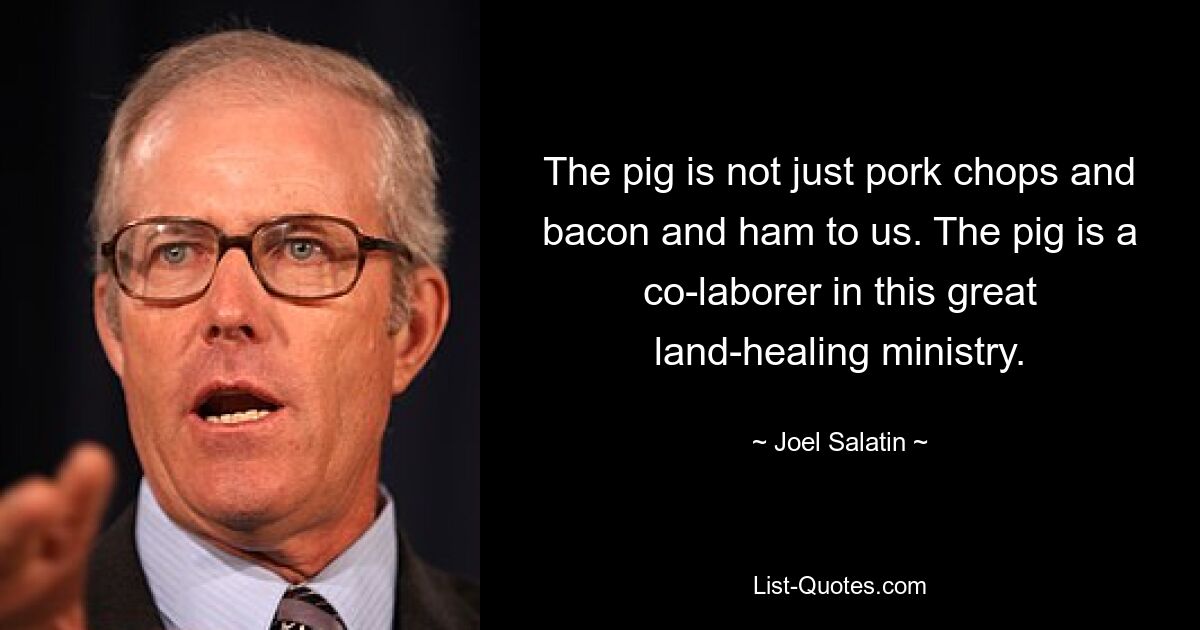 The pig is not just pork chops and bacon and ham to us. The pig is a co-laborer in this great land-healing ministry. — © Joel Salatin