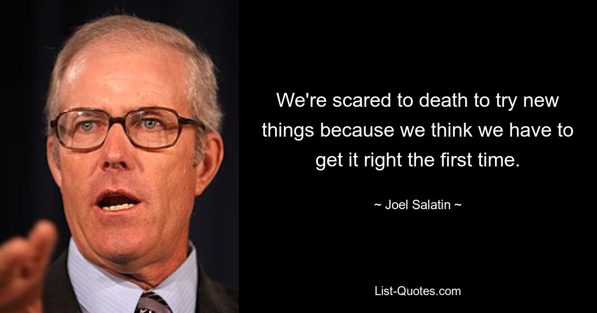 We're scared to death to try new things because we think we have to get it right the first time. — © Joel Salatin