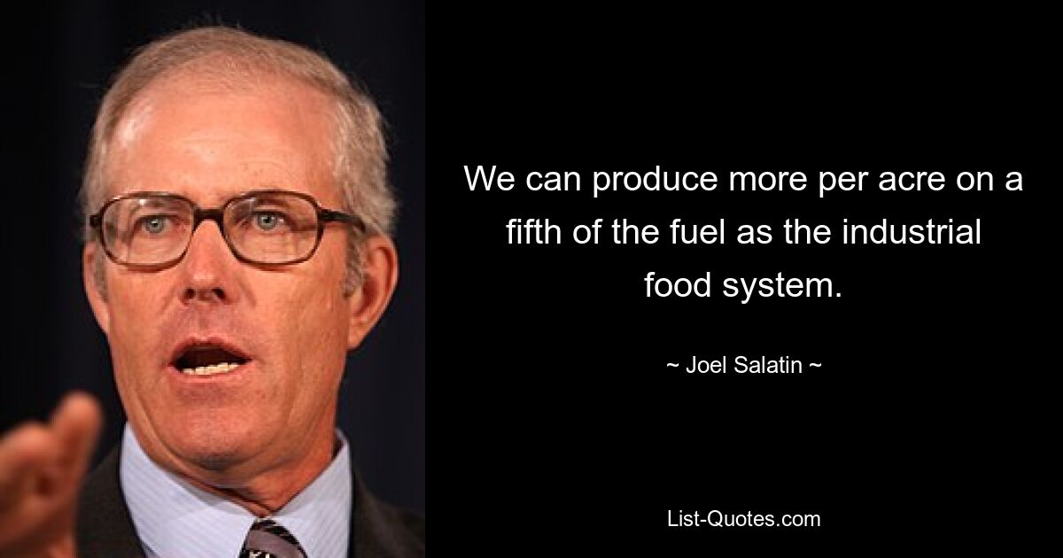 We can produce more per acre on a fifth of the fuel as the industrial food system. — © Joel Salatin