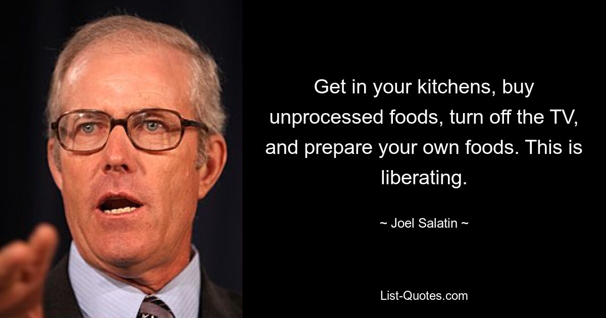 Get in your kitchens, buy unprocessed foods, turn off the TV, and prepare your own foods. This is liberating. — © Joel Salatin