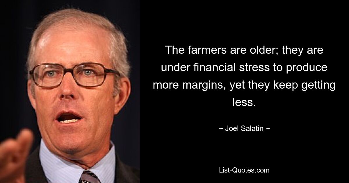 The farmers are older; they are under financial stress to produce more margins, yet they keep getting less. — © Joel Salatin