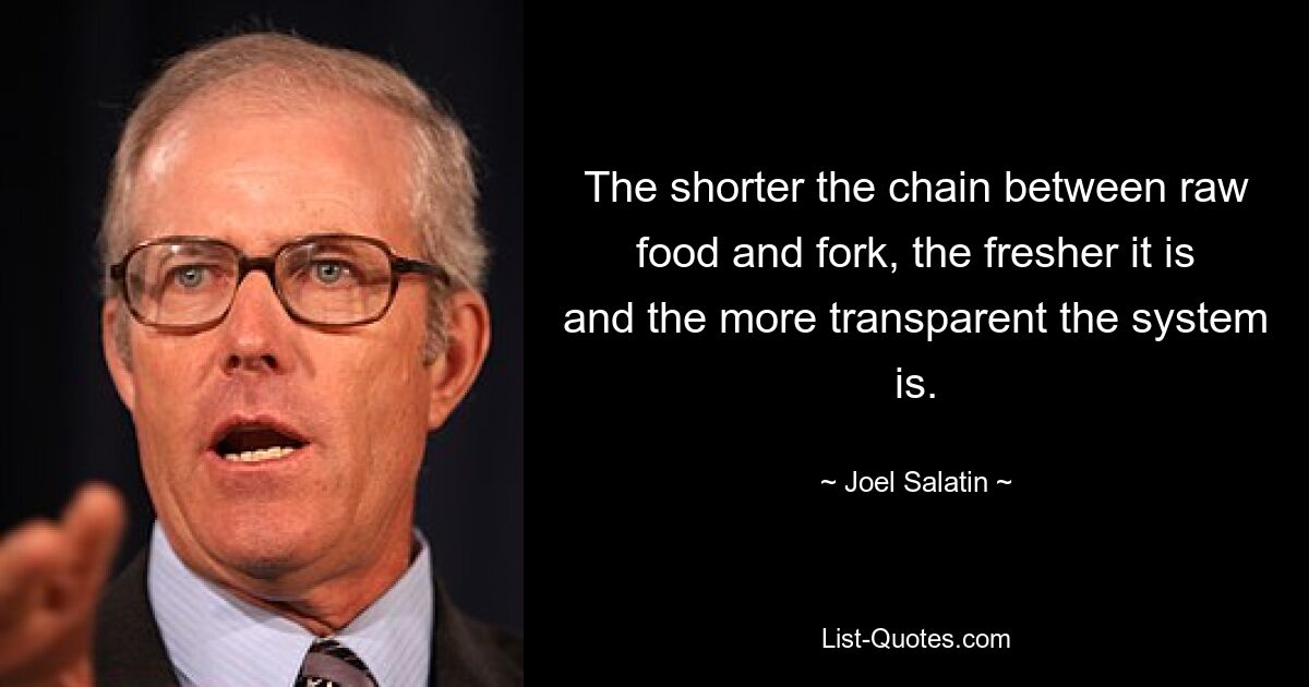 The shorter the chain between raw food and fork, the fresher it is and the more transparent the system is. — © Joel Salatin