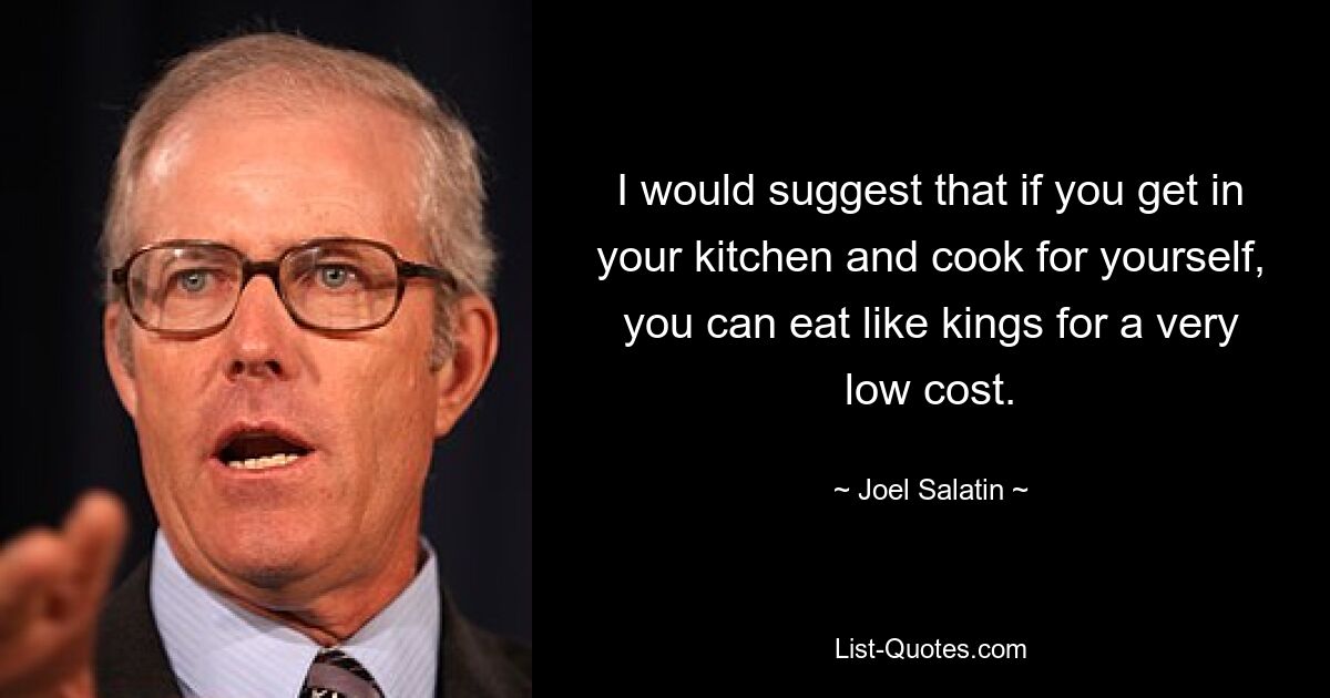 I would suggest that if you get in your kitchen and cook for yourself, you can eat like kings for a very low cost. — © Joel Salatin