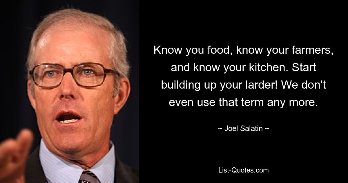 Know you food, know your farmers, and know your kitchen. Start building up your larder! We don't even use that term any more. — © Joel Salatin