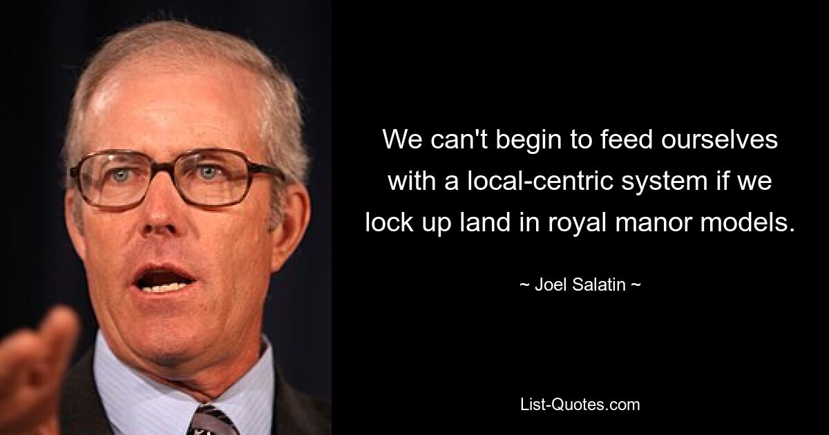 We can't begin to feed ourselves with a local-centric system if we lock up land in royal manor models. — © Joel Salatin