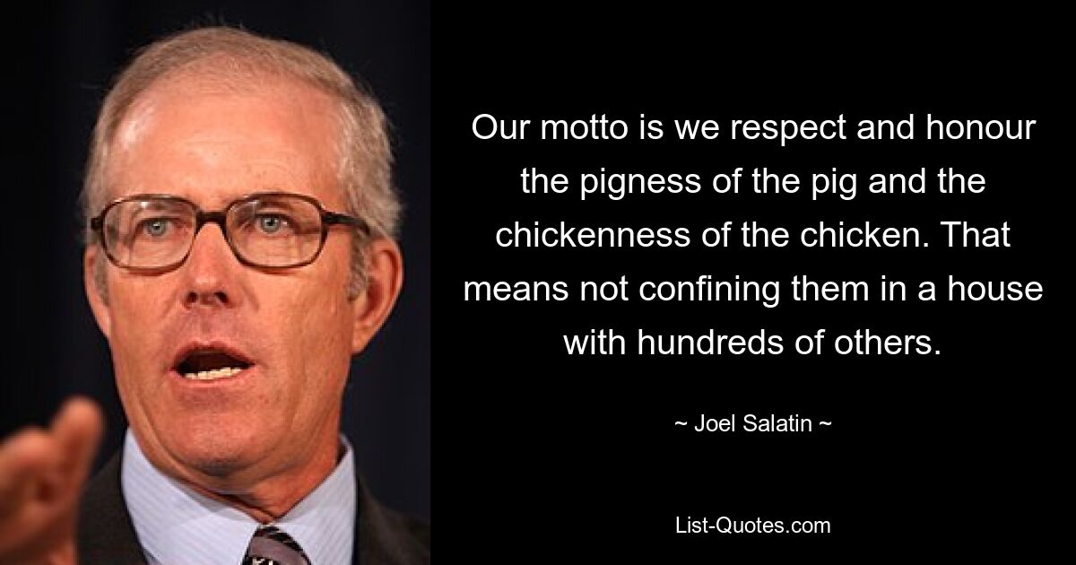 Our motto is we respect and honour the pigness of the pig and the chickenness of the chicken. That means not confining them in a house with hundreds of others. — © Joel Salatin