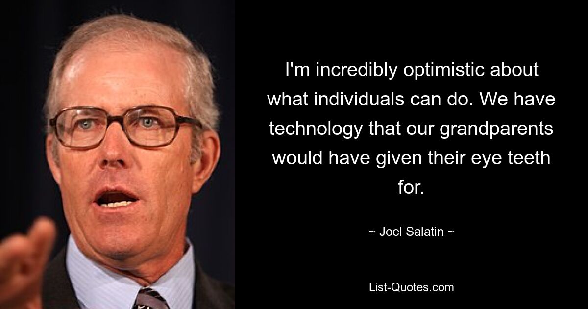 I'm incredibly optimistic about what individuals can do. We have technology that our grandparents would have given their eye teeth for. — © Joel Salatin