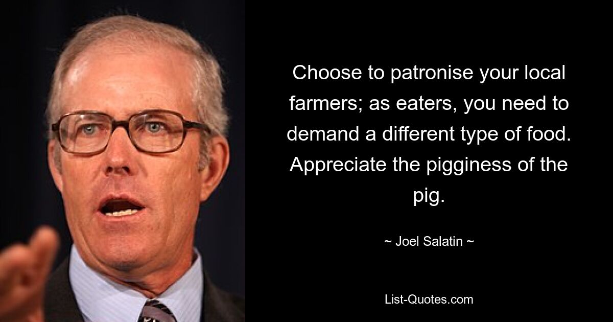 Choose to patronise your local farmers; as eaters, you need to demand a different type of food. Appreciate the pigginess of the pig. — © Joel Salatin