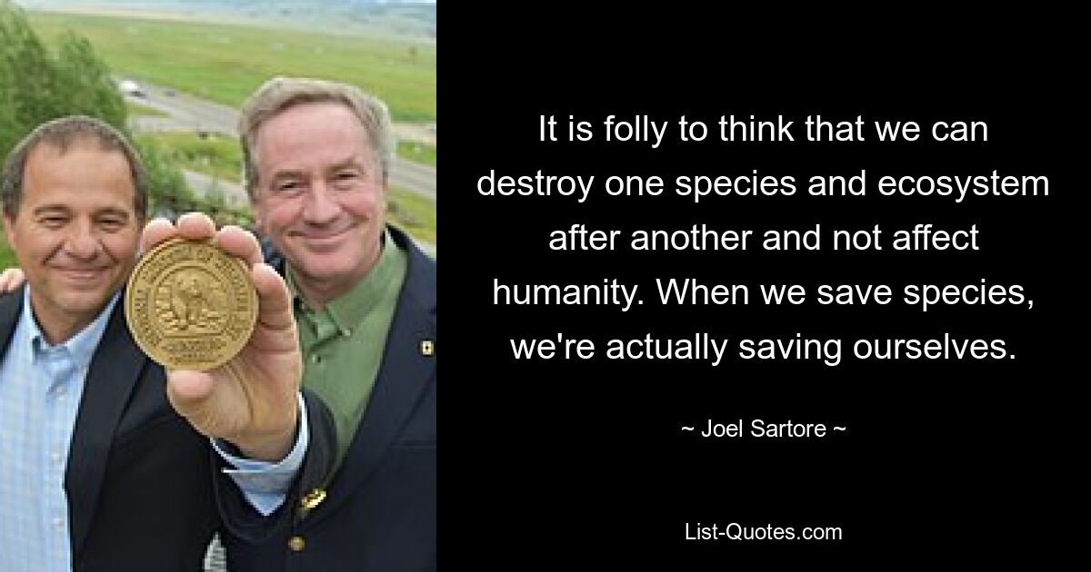 It is folly to think that we can destroy one species and ecosystem after another and not affect humanity. When we save species, we're actually saving ourselves. — © Joel Sartore