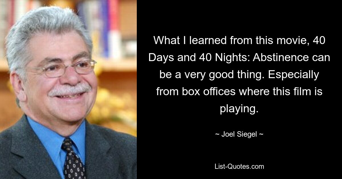 What I learned from this movie, 40 Days and 40 Nights: Abstinence can be a very good thing. Especially from box offices where this film is playing. — © Joel Siegel